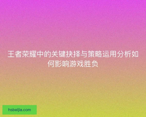 王者荣耀中的关键抉择与策略运用分析如何影响游戏胜负