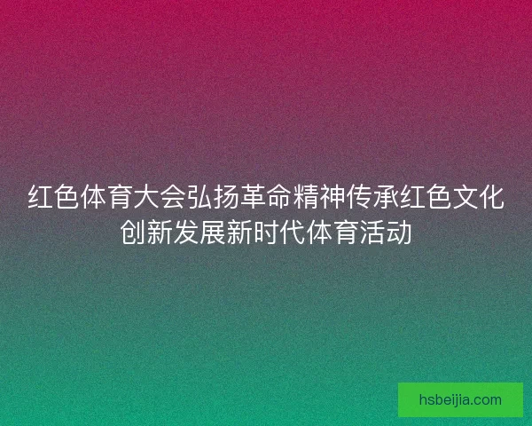 红色体育大会弘扬革命精神传承红色文化创新发展新时代体育活动
