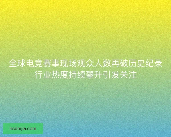 全球电竞赛事现场观众人数再破历史纪录行业热度持续攀升引发关注