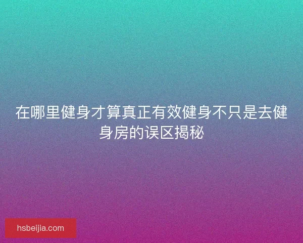 在哪里健身才算真正有效健身不只是去健身房的误区揭秘