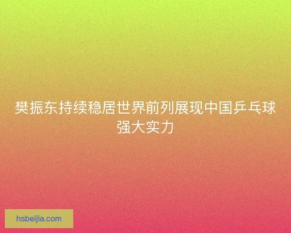 樊振东持续稳居世界前列展现中国乒乓球强大实力