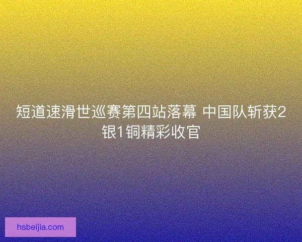 短道速滑世巡赛第四站落幕 中国队斩获2银1铜精彩收官